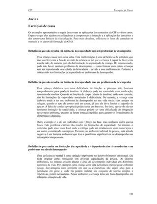 CIF Exemplos de Casos
190
Anexo 4
Exemplos de casos
Os exemplos apresentados a seguir descrevem as aplicações dos conceitos da CIF a vários casos.
Espera-se que eles ajudem os utilizadores a compreender a intenção e a aplicação dos conceitos e
dos constructos básicos da classificação. Para mais detalhes, solicita-se o favor de consultar os
manuais e os cursos de formação da OMS.
Deficiência que não resulta em limitação da capacidade nem em problemas de desempenho
Uma criança nasce sem uma unha. Esta malformação é uma deficiência de estrutura que
não interfere com a função da mão da criança ou no que a criança é capaz de fazer com
aquela mão, de maneira que não há limitação da capacidade da criança. Do mesmo modo,
pode não haver nenhum problema de desempenho – como brincar com outras crianças
sem ser importunada ou excluída da brincadeira – devido a essa malformação. Portanto, a
criança não tem limitações de capacidade ou problemas de desempenho.
Deficiência que não resulta em limitação da capacidade mas em problemas de desempenho
Uma criança diabética tem uma deficiência de função: o pâncreas não funciona
adequadamente para produzir insulina. A diabetes pode ser controlada com medicação,
denominada insulina. Quando as funções do corpo (níveis de insulina) estão sob controle,
não há limitações de capacidade associadas à deficiência. No entanto, a criança com
diabetes tende a ter um problema de desempenho na sua vida social com amigos ou
colegas, quando o acto de comer está em causa, já que ela deve limitar a ingestão de
açúcar. A falta de comida apropriada poderá criar um barreira. Por isso, apesar de não ter
nenhuma limitação de capacidade, a criança poderá ter uma dificuldade de integração
nesse meio ambiente, excepto se forem tomadas medidas para garantir o fornecimento de
alimentação adequada.
Outro exemplo é o de um indivíduo com vitíligo na face, mas nenhuma outra queixa
física. Este problema estético não resulta em limitações de capacidade. No entanto, o
indivíduo pode viver num local onde o vitíligo pode ser erradamente visto como lepra e
ser assim, considerado contagioso. Portanto, no ambiente habitual da pessoa, esta atitude
negativa é um barreira ambiental que leva a problemas significativos de desempenho nas
interacções interpessoais.
Deficiência que resulta em limitações da capacidade e – dependendo das circunstâncias – em
problemas ou não de desempenho
Uma deficiência mental é uma variação importante no desenvolvimento intelectual. Ela
pode originar certas limitações em diversas capacidades da pessoa. Os factores
ambientais, no entanto, podem afectar o grau do desempenho individual em diferentes
domínios da vida. Por exemplo, uma criança com esta deficiência mental pode enfrentar
poucas desvantagens num ambiente em que as expectativas não sejam altas para a
população em geral e onde ela poderá realizar um conjunto de tarefas simples e
repetitivas, porém necessárias. Nesse ambiente, a criança teria um bom desempenho em
diferentes situações de vida.
 