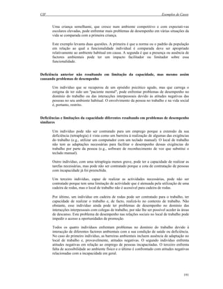 CIF Exemplos de Casos
191
Uma criança semelhante, que cresce num ambiente competitivo e com expectati-vas
escolares elevadas, pode enfrentar mais problemas de desempenho em várias situações da
vida se comparada com a primeira criança.
Este exemplo levanta duas questões. A primeira é que a norma ou o padrão da população
em relação ao qual a funcionalidade individual é comparada deve ser apropriado
relativamente ao ambiente habitual em causa. A segunda é que a presença ou ausência de
factores ambientais pode ter um impacto facilitador ou limitador sobre essa
funcionalidade.
Deficiência anterior não resultando em limitação da capacidade, mas mesmo assim
causando problemas de desempenho
Um indivíduo que se recuperou de um episódio psicótico agudo, mas que carrega o
estigma de ter sido um "paciente mental", pode enfrentar problemas de desempenho no
domínio do trabalho ou das interacções interpessoais devido às atitudes negativas das
pessoas no seu ambiente habitual. O envolvimento da pessoa no trabalho e na vida social
é, portanto, restrito.
Deficiências e limitações da capacidade diferentes resultando em problemas de desempenho
similares
Um indivíduo pode não ser contratado para um emprego porque a extensão da sua
deficiência (tetraplegia) é vista como um barreira à realização de algumas das exigências
do trabalho (e.g., utilizar um computador com um teclado manual). O local de trabalho
não tem as adaptações necessárias para facilitar o desempenho dessas exigências do
trabalho por parte da pessoa (e.g., software de reconhecimento de voz que substitui o
teclado manual).
Outro indivíduo, com uma tetraplegia menos grave, pode ter a capacidade de realizar as
tarefas necessárias, mas pode não ser contratado porque a cota de contratação de pessoas
com incapacidade já foi preenchida.
Um terceiro indivíduo, capaz de realizar as actividades necessárias, pode não ser
contratado porque tem uma limitação de actividade que é atenuada pela utilização de uma
cadeira de rodas, mas o local de trabalho não é acessível para cadeira de rodas.
Por último, um indivíduo em cadeira de rodas pode ser contratado para o trabalho, ter
capacidade de realizar o trabalho e, de facto, realizá-lo no contexto de trabalho. Não
obstante, esse indivíduo ainda pode ter problemas de desempenho no domínio das
interacções interpessoais com colegas de trabalho, por não lhe ser possível aceder às áreas
de descanso. Este problema de desempenho nas relações sociais no local de trabalho pode
impedir o acesso a oportunidades de promoção.
Todos os quatro indivíduos enfrentam problemas no domínio do trabalho devido à
interacção de diferentes factores ambientais com a sua condição de saúde ou deficiência.
No caso do primeiro indivíduo, as barreiras ambientais incluem ausência de adaptação no
local de trabalho e, provavelmente, atitudes negativas. O segundo indivíduo enfrenta
atitudes negativas em relação ao emprego de pessoas incapacitadas. O terceiro enfrenta
falta de acessibilidade ao ambiente físico e o último é confrontado com atitudes negativas
relacionadas com a incapacidade em geral.
 