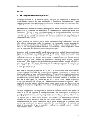 CIF A CIF e as pessoas com incapacidades
193
Anexo 5
A CIF e as pessoas com incapacidades
O processo de revisão da CIF beneficiou, desde o seu início, das contribuições de pessoas com
incapacidades e, também, das suas organizações. A Organização Internacional de Pessoas
Incapacitadas, em particular, participou com muito do seu tempo e energia no processo de revisão
e a CIF reflecte essa importante contribuição.
A OMS reconhece a importância da participação plena das pessoas com incapacidades e das suas
organizações na revisão de uma classificação de funcionalidade e incapacidade. Como uma
classificação, a CIF servirá como base para a avaliação e a medição da incapacidade em muitos
contextos científicos, clínicos, administrativos e de política social. Como tal, a preocupação é que
a CIF não seja mal utilizada em detrimento dos interesses das pessoas com incapacidades (ver
Directrizes Éticas no Anexo 6).
A OMS reconhece, em particular, que os termos utilizados na classificação podem, apesar de
todos esforços, estigmatizar e rotular. Em resposta a esta preocupação, tomou-se a decisão, no
início do processo, de abandonar totalmente o termo "handicap" (desvantagem, limitação) –
devido às suas conotações pejorativas em inglês – e não utilizar o termo "incapacidade" como
nome do componente, mas mantê-lo como o termo genérico geral.
No entanto, ainda permanece a difícil questão de como se referir aos indivíduos que enfrentam
algum grau de limitação ou restrição funcional. A CIF utiliza o termo “incapacidade” para
designar um fenómeno multidimensional que resulta da interacção entre as pessoas e o seu
ambiente físico e social. Por diversas razões, quando se referem a indivíduos, algumas pessoas
preferem utilizar o termo “pessoas com incapacidade’ enquanto outras preferem “pessoas
incapacitadas”. À luz desta divergência, não há uma prática universal a ser adoptada pela OMS, e
não é apropriado que a CIF adopte rigidamente uma abordagem em detrimento de outra. Em vez
disto, a OMS confirma o princípio importante de que as pessoas têm o direito de serem chamadas
da forma que melhor desejem.
Além disso, é importante destacar que a CIF não é, de forma alguma, uma classificação de
pessoas. Ela é uma classificação das características de saúde das pessoas dentro do contexto das
situações individuais de vida e dos impactos ambientais. A interacção das características de saúde
com os factores contextuais é que produz a incapacidade. Assim, os indivíduos não devem ser
reduzidos ou caracterizados apenas em termos das suas deficiências, limitações de actividade, ou
restrições de participação. Por exemplo, em vez de ser referir a uma “pessoa mentalmente
incapacitada”, a classificação utiliza a frase “pessoa com um problema de aprendizagem”. A CIF
garante isto ao evitar qualquer referência a uma pessoa usando termos que descrevem a sua
condição de saúde ou de incapacidade, e por utilizar uma linguagem neutra, se não positiva, e
concreta.
Para lidar adicionalmente com a preocupação legítima da rotulagem sistemática das pessoas, as
categorias na CIF são expressas de maneira neutra para evitar o menosprezo, o estigma e as
conotações inadequadas. No entanto, esta abordagem traz consigo o problema que poderia ser
chamado de “saneamento de termos”. Os atributos negativos da condição de saúde de uma pessoa
e a maneira como as outras pessoas reagem a essa condição são independentes dos termos
utilizados para definir a condição. Seja qual for o termo atribuído à incapacidade, ela existe
independentemente dos rótulos. O problema não é apenas uma questão de linguagem, mas
também, e principalmente, uma questão das atitudes dos outros indivíduos e da sociedade em
relação à incapacidade. O que é necessário é elaborar um conteúdo correcto e utilizar
correctamente os termos e a classificação.
 