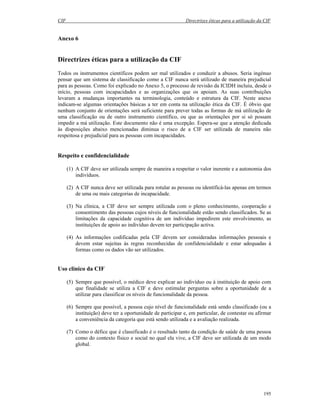 CIF Directrizes éticas para a utilização da CIF
195
Anexo 6
Directrizes éticas para a utilização da CIF
Todos os instrumentos científicos podem ser mal utilizados e conduzir a abusos. Seria ingénuo
pensar que um sistema de classificação como a CIF nunca será utilizado de maneira prejudicial
para as pessoas. Como foi explicado no Anexo 5, o processo de revisão da ICIDH incluiu, desde o
início, pessoas com incapacidades e as organizações que os apoiam. As suas contribuições
levaram a mudanças importantes na terminologia, conteúdo e estrutura da CIF. Neste anexo
indicam-se algumas orientações básicas a ter em conta na utilização ética da CIF. É óbvio que
nenhum conjunto de orientações será suficiente para prever todas as formas de má utilização de
uma classificação ou de outro instrumento científico, ou que as orientações por si só possam
impedir a má utilização. Este documento não é uma excepção. Espera-se que a atenção dedicada
às disposições abaixo mencionadas diminua o risco de a CIF ser utilizada de maneira não
respeitosa e prejudicial para as pessoas com incapacidades.
Respeito e confidencialidade
(1) A CIF deve ser utilizada sempre de maneira a respeitar o valor inerente e a autonomia dos
indivíduos.
(2) A CIF nunca deve ser utilizada para rotular as pessoas ou identificá-las apenas em termos
de uma ou mais categorias de incapacidade.
(3) Na clínica, a CIF deve ser sempre utilizada com o pleno conhecimento, cooperação e
consentimento das pessoas cujos níveis de funcionalidade estão sendo classificados. Se as
limitações da capacidade cognitiva de um indivíduo impedirem este envolvimento, as
instituições de apoio ao indivíduo devem ter participação activa.
(4) As informações codificadas pela CIF devem ser consideradas informações pessoais e
devem estar sujeitas às regras reconhecidas de confidencialidade e estar adequadas à
formas como os dados vão ser utilizados.
Uso clínico da CIF
(5) Sempre que possível, o médico deve explicar ao indivíduo ou à instituição de apoio com
que finalidade se utiliza a CIF e deve estimular perguntas sobre a oportunidade de a
utilizar para classificar os níveis de funcionalidade da pessoa.
(6) Sempre que possível, a pessoa cujo nível de funcionalidade está sendo classificado (ou a
instituição) deve ter a oportunidade de participar e, em particular, de contestar ou afirmar
a conveniência da categoria que está sendo utilizada e a avaliação realizada.
(7) Como o défice que é classificado é o resultado tanto da condição de saúde de uma pessoa
como do contexto físico e social no qual ela vive, a CIF deve ser utilizada de um modo
global.
 