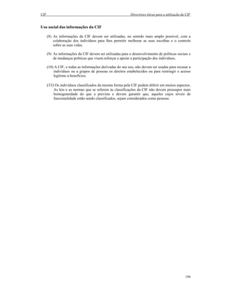 CIF Directrizes éticas para a utilização da CIF
196
Uso social das informações da CIF
(8) As informações da CIF devem ser utilizadas, no sentido mais amplo possível, com a
colaboração dos indivíduos para lhes permitir melhorar as suas escolhas e o controle
sobre as suas vidas.
(9) As informações da CIF devem ser utilizadas para o desenvolvimento de políticas sociais e
de mudanças políticas que visem reforçar e apoiar a participação dos indivíduos.
(10) A CIF, e todas as informações derivadas do seu uso, não devem ser usadas para recusar a
indivíduos ou a grupos de pessoas os direitos estabelecidos ou para restringir o acesso
legítimo a benefícios.
(11) Os indivíduos classificados da mesma forma pela CIF podem diferir em muitos aspectos.
As leis e as normas que se referem às classificações da CIF não devem pressupor mais
homogeneidade do que a prevista e devem garantir que, aqueles cujos níveis de
funcionalidade estão sendo classificados, sejam considerados como pessoas.
 