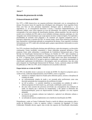 CIF Resumo do processo de revisão
197
Anexo 7
Resumo do processo de revisão
O desenvolvimento da ICIDH
Em 1972, a OMS desenvolveu um esquema preliminar relacionado com as consequências da
doença. Em poucos meses foi sugerida uma abordagem mais abrangente. Essas sugestões foram
feitas com base em dois princípios importantes: distinguir entre as deficiências e a sua
importância, i.e., as consequências funcionais e sociais, e classificar independentemente, com
diferentes códigos, esses vários aspectos ou eixos de informação. Em essência, essa abordagem
correspondia a um certo número de classificações distintas, embora paralelas. Isto não estava de
acordo com as tradições da CID, onde os eixos múltiplos (etiologia, anatomia, patologia, etc.) são
integrados num sistema hierárquico que ocupa apenas um único campo de dígitos. Foi explorada a
possibilidade de assimilar essas propostas e de constituir um esquema compatível com os
princípios subjacentes à estrutura da CID. Ao mesmo tempo, foram feitas tentativas preliminares
para sistematizar a terminologia aplicada às consequências da doença. Essas sugestões circularam
informalmente em 1973, tendo sido solicitada ajuda a grupos especialmente interessados no sector
da reabilitação.
Em 1974, circularam classificações distintas para deficiências e para desvantagens e as discussões
continuaram. Foram recolhidos comentários e foram elaboradas propostas definitivas. Estas
propostas foram então submetidas à consideração da Conferência Internacional para a Nona
Revisão da Classificação Internacional de Doenças em Outubro de 1975. Após considerar as
classificações, a Conferência recomendou a sua publicação com carácter experimental. Em Maio
de 1976, a Vigésima Nona Assembleia Mundial de Saúde tomou nota desta recomendação e
adoptou a resolução WHA-29.35 na qual se aprovou a publicação, com carácter experimental, da
classificação suplementar de deficiências e desvantagens como um suplemento, mas não como
parte integrante da Classificação Internacional de Doenças. Assim, a primeira edição da ICIDH
foi publicada em 1980. Em 1993, ela foi reimpressa com um prefácio adicional.
Etapas iniciais na revisão da ICIDH
Em 1993, foi decidido iniciar o processo de revisão da ICIDH. Os objectivos propostos para a
versão revista, conhecida temporariamente como ICIDH-2, eram os seguintes:
• satisfazer os múltiplos objectivos fixados pelos diferentes países, sectores e disciplinas de
cuidados de saúde;
• ser suficientemente simples de modo a ser encarada pelos profissionais como uma
descrição apropriada das consequências dos problemas de saúde;
• ser útil na prática – i.e. permitir identificar as necessidades em cuidados de saúde e
elaborar programas de intervenção (e.g., prevenção, reabilitação, acções sociais);
• dar uma visão coerente dos processos envolvidos nas consequências das condições de
saúde, de maneira que o processo de incapacitação, e não apenas as dimensões das
doenças/perturbações, possa ser objectivamente avaliado, registado e ter uma resposta
adequada;
• ser sensível às variações culturais (ser traduzível, e aplicável em diferentes culturas e
sistemas de saúde);
• ser utilizada de maneira complementar com a família de classificações da OMS.
Originalmente, coube ao Centro Colaborador Francês a tarefa de elaborar uma proposta sobre a
secção de Deficiências e sobre os aspectos verbais e sensoriais da linguagem. O Centro
Colaborador Holandês deveria sugerir uma revisão dos aspectos da Classificação relacionados
 