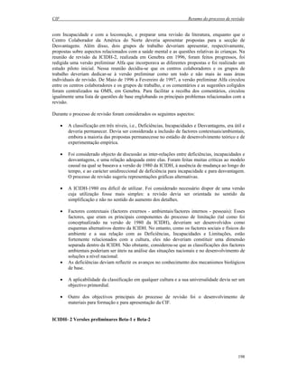 CIF Resumo do processo de revisão
198
com Incapacidade e com a locomoção, e preparar uma revisão da literatura, enquanto que o
Centro Colaborador da América do Norte deveria apresentar propostas para a secção de
Desvantagens. Além disso, dois grupos de trabalho deveriam apresentar, respectivamente,
propostas sobre aspectos relacionados com a saúde mental e as questões relativas às crianças. Na
reunião de revisão da ICIDH-2, realizada em Genebra em 1996, foram feitos progressos, foi
redigida uma versão preliminar Alfa que incorporava as diferentes propostas e foi realizado um
estudo piloto inicial. Nessa reunião decidiu-se que os centros colaboradores e os grupos de
trabalho deveriam dedicar-se à versão preliminar como um todo e não mais às suas áreas
individuais de revisão. De Maio de 1996 a Fevereiro de 1997, a versão preliminar Alfa circulou
entre os centros colaboradores e os grupos de trabalho, e os comentários e as sugestões coligidos
foram centralizados na OMS, em Genebra. Para facilitar a recolha dos comentários, circulou
igualmente uma lista de questões de base englobando os principais problemas relacionados com a
revisão.
Durante o processo de revisão foram considerados os seguintes aspectos:
• A classificação em três níveis, i.e., Deficiências, Incapacidades e Desvantagens, era útil e
deveria permanecer. Devia ser considerada a inclusão de factores contextuais/ambientais,
embora a maioria das propostas permanecesse no estádio de desenvolvimento teórico e de
experimentação empírica.
• Foi considerado objecto de discussão as inter-relações entre deficiências, incapacidades e
desvantagens, e uma relação adequada entre elas. Foram feitas muitas críticas ao modelo
causal na qual se baseava a versão de 1980 da ICIDH, à ausência de mudança ao longo do
tempo, e ao carácter unidireccional de deficiência para incapacidade e para desvantagem.
O processo de revisão sugeriu representações gráficas alternativas.
• A ICIDH-1980 era difícil de utilizar. Foi considerado necessário dispor de uma versão
cuja utilização fosse mais simples: a revisão devia ser orientada no sentido da
simplificação e não no sentido do aumento dos detalhes.
• Factores contextuais (factores externos - ambientais/factores internos - pessoais): Esses
factores, que eram os principais componentes do processo de limitação (tal como foi
conceptualizado na versão de 1980 da ICIDH), deveriam ser desenvolvidos como
esquemas alternativos dentro da ICIDH. No entanto, como os factores sociais e físicos do
ambiente e a sua relação com as Deficiências, Incapacidades e Limitações, estão
fortemente relacionados com a cultura, eles não deveriam constituir uma dimensão
separada dentro da ICIDH. Não obstante, considerou-se que as classificações dos factores
ambientais poderiam ser úteis na análise das situações nacionais e no desenvolvimento de
soluções a nível nacional.
• As deficiências deviam reflectir os avanços no conhecimento dos mecanismos biológicos
de base.
• A aplicabilidade da classificação em qualquer cultura e a sua universalidade devia ser um
objectivo primordial.
• Outro dos objectivos principais do processo de revisão foi o desenvolvimento de
materiais para formação e para apresentação da CIF.
ICIDH- 2 Versões preliminares Beta-1 e Beta-2
 