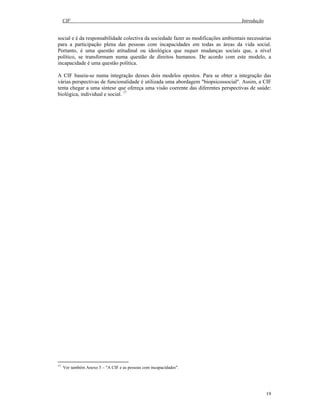 CIF Introdução
19
social e é da responsabilidade colectiva da sociedade fazer as modificações ambientais necessárias
para a participação plena das pessoas com incapacidades em todas as áreas da vida social.
Portanto, é uma questão atitudinal ou ideológica que requer mudanças sociais que, a nível
político, se transformam numa questão de direitos humanos. De acordo com este modelo, a
incapacidade é uma questão política.
A CIF baseia-se numa integração desses dois modelos opostos. Para se obter a integração das
várias perspectivas de funcionalidade é utilizada uma abordagem "biopsicossocial". Assim, a CIF
tenta chegar a uma síntese que ofereça uma visão coerente das diferentes perspectivas de saúde:
biológica, individual e social. 17
17
Ver também Anexo 5 – "A CIF e as pessoas com incapacidades".
 