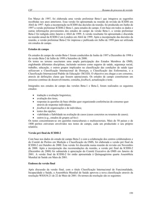 CIF Resumo do processo de revisão
199
Em Março de 1997, foi elaborada uma versão preliminar Beta-1 que integrava as sugestões
recolhidas nos anos anteriores. Essa versão foi apresentada na reunião de revisão da ICIDH em
Abril de 1997. Após a incorporação na ICIDH das decisões da reunião, foi produzida em Junho de
1997 a versão preliminar ICIDH-2 Beta-1, para estudos de campo. Com base em todos os dados e
outras informações provenientes dos estudos de campo da versão Beta-1, a versão preliminar
Beta-2 foi redigida entre Janeiro e Abril de 1999. A versão resultante foi apresentada e discutida
na reunião anual da ICIDH-2 em Londres em Abril de 1999. Após a incorporação das decisões da
reunião, a versão preliminar Beta-2 foi impressa e publicada em Julho de 1999 para ser utilizada
em estudos de campo.
Estudos de campo
Os estudos de campo da versão Beta-1 foram conduzidos de Junho de 1997 a Dezembro de 1998 e
da versão Beta-2 de Julho de 1999 a Setembro de 2000.
Os testes no terreno suscitaram uma ampla participação dos Estados Membros da OMS,
englobando diferentes disciplinas, incluindo sectores como seguros de saúde, segurança social,
trabalho, educação, e outros grupos implicados na classificação das condições de saúde (que
utilizavam a Classificação Internacional de Doenças, a Classificação das Enfermeiras, e a
Classificação Internacional Padrão de Educação- ISCED). O objectivo era chegar a um consenso,
através de definições claras que fossem operacionais. Os estudos de campo constituíram um
processo contínuo de desenvolvimento, consulta, feedback, actualização e teste.
Integrados nos estudos de campo das versões Beta-1 e Beta-2, foram realizados os seguintes
estudos:
• tradução e avaliação linguística;
• avaliação dos itens;
• respostas às questões de base obtidas quer organizando conferências de consenso quer
através de respostas individuais;
• feedback de organizações e de indivíduos;
• testes das opções;
• viabilidade e fiabilidade na avaliação de casos (casos concretos ou resumos de casos);
• outros (e.g., estudos de grupos ad hoc)
Os testes concentraram-se em questões transculturais e multisectoriais. Mais de 50 países e de
1800 peritos estiveram envolvidos nos testes de campo, cada um produzindo o seu próprio
relatório.
Versão pré final da ICIDH-2
Com base nos dados do estudo de campo Beta-2 e com a colaboração dos centros colaboradores e
do Comité de Peritos em Medição e Classificação da OMS, foi elaborada a versão pré final da
ICIDH-2 em Outubro de 2000. Esta versão foi discutida numa reunião de revisão em Novembro
de 2000. Após a incorporação das recomendações da reunião, a versão pré final da ICIDH-2
(Dezembro de 2000) foi submetida à apreciação do Comité Executivo da OMS em Janeiro de
2001. A versão final da ICIDH-2 foi então apresentada à Quinquagésima quarta Assembleia
Mundial de Saúde em Maio de 2001.
Endosso da versão final
Após discussão da versão final, com o título Classificação Internacional de Funcionalidade,
Incapacidade e Saúde, a Assembleia Mundial de Saúde aprovou a nova classificação através da
resolução WHA54.21 de 22 de Maio de 2001. Os termos da resolução são os seguintes:
 