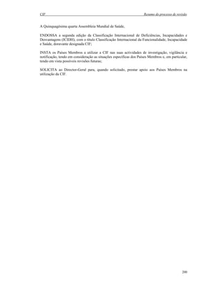 CIF Resumo do processo de revisão
200
A Quinquagésima quarta Assembleia Mundial de Saúde,
ENDOSSA a segunda edição da Classificação Internacional de Deficiências, Incapacidades e
Desvantagens (ICIDH), com o título Classificação Internacional da Funcionalidade, Incapacidade
e Saúde, doravante designada CIF;
INSTA os Países Membros a utilizar a CIF nas suas actividades de investigação, vigilância e
notificação, tendo em consideração as situações específicas dos Países Membros e, em particular,
tendo em vista possíveis revisões futuras;
SOLICITA ao Director-Geral para, quando solicitado, prestar apoio aos Países Membros na
utilização da CIF.
 