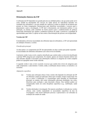 CIF Orientações futuras da CIF
201
Anexo 8
Orientações futuras da CIF
A utilização da CIF dependerá em grande parte da sua utilidade prática: até que ponto pode servir
como medida de desempenho dos serviços de saúde através de indicadores baseados nos
resultados dos utilizadores, e em que medida ela é aplicável a todas as culturas de tal maneira que
possam ser feitas comparações internacionais para identificar necessidades e recursos para o
planeamento e para a investigação. A CIF não é, directamente, um instrumento político. A sua
utilização, no entanto, pode contribuir de forma positiva para o estabelecimento de políticas
fornecendo informações que ajudem a estabelecer políticas de saúde, a promover a igualdade de
oportunidades para todos e a apoiar na luta contra a discriminação das pessoas com incapacidade.
Versões da CIF
Considerando as diversas necessidades dos diferentes tipos de utilizadores, a CIF será apresentada
em múltiplos formatos e versões:
Classificação principal
As duas partes e os componentes da CIF são apresentados em duas versões para poder responder
às necessidades dos diferentes utilizadores com vários níveis de detalhe:
A primeira versão é uma versão completa (detalhada) que contém todos os níveis de classificação
e permite 9999 categorias por componente. No entanto, apenas um número bastante inferior tem
sido utilizado. Quando é necessário usar informações sintéticas as categorias da versão completa
podem ser agregadas numa versão reduzida.
A segunda versão é uma versão resumida (concisa) que contém dois níveis de categorias para
cada componente e cada domínio. Contém, ainda, as definições desses termos, as inclusões e as
exclusões.
Adaptações específicas
(a) Versões para utilização clínica: Estas versões irão depender da utilização da CIF
em diferentes campos de aplicação clínica (por exemplo, terapia ocupacional). No
que se refere à codificação e à terminologia serão baseadas na classificação
principal; no entanto, irão conter informações adicionais detalhadas, tais como,
directrizes para avaliação e para descrições clínicas. Elas também podem ser
reorganizadas tendo em conta disciplinas específicas (e.g., reabilitação, saúde
mental).
(b) Versões destinadas à investigação: De maneira semelhante à utilizada nas versões
clínicas, estas versões responderão às necessidades específicas da área da
investigação e irão incluir definições precisas e operacionais a ser utilizadas na
avaliação dos estados de saúde.
 