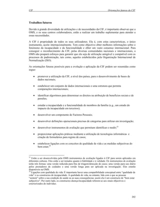 CIF Orientações futuras da CIF
202
Trabalhos futuros
Devido à grande diversidade de utilizações e de necessidades da CIF, é importante observar que a
OMS, e os seus centros colaboradores, estão a realizar um trabalho suplementar para atender a
essas necessidades.
A CIF é propriedade de todos os seus utilizadores. Ela é, com estas características, o único
instrumento, aceite internacionalmente. Tem como objectivo obter melhores informações sobre o
fenómeno da incapacidade e da funcionalidade e obter um vasto consenso internacional. Para
conseguir o reconhecimento da CIF, pelas diversas comunidades nacionais e internacionais, a
OMS não poupará esforços para garantir que ela seja de utilização amigável e compatível com os
processos de padronização, tais como, aqueles estabelecidos pela Organização Internacional de
Normalização (ISO).
As orientações futuras possíveis para a evolução e aplicação da CIF podem ser resumidas como
segue:
• promover a utilização da CIF, a nível dos países, para o desenvolvimento de bases de
dados nacionais;
• estabelecer um conjunto de dados internacionais e uma estrutura que permita
comparações internacionais;
• identificar algoritmos para determinar os direitos na atribuição de benefícios sociais e de
pensões;
• estudar a incapacidade e a funcionalidade de membros da família (e.g., um estudo do
impacto da incapacidade em terceiros);
• desenvolver um componente de Factores Pessoais;
• desenvolver definições operacionais precisas de categorias para utilizar em investigação;
• desenvolver instrumentos de avaliação que permitam identificar e medir;23
• proporcionar aplicações práticas mediante a utilização de tecnologias informáticas e
criação de formulários para registo de casos;
• estabelecer ligações com os conceitos de qualidade de vida e as medidas subjectivas do
bem estar;24
23
Estão a ser desenvolvidos pela OMS instrumentos de avaliação ligados à CIF para serem aplicados em
diferentes culturas. Eles estão a ser testados quanto à fiabilidade e à validade. Os instrumentos de avaliação
terão três formas: uma versão reduzida para fins de triagem/detecção de casos; uma versão para uso diário
pelos prestadores de cuidados e uma versão longa para ser aplicada na investigação. Eles estarão
disponíveis na OMS.
24
Ligações com qualidade de vida: É importante haver uma compatibilidade conceptual entre “qualidade de
vida” e os constructos de incapacidade. A qualidade de vida, no entanto, lida com o que as pessoas
“sentem” sobre a sua condição de saúde ou as suas consequências; assim ela é um constructo de “bem estar
subjectivo”. Por outro lado, os constructos doença/incapacidade referem-se aos sinais objectivos e
exteriorizados do indivíduo.
 
