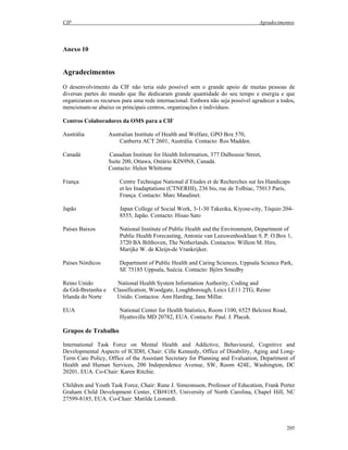 CIF Agradecimentos
205
Anexo 10
Agradecimentos
O desenvolvimento da CIF não teria sido possível sem o grande apoio de muitas pessoas de
diversas partes do mundo que lhe dedicaram grande quantidade do seu tempo e energia e que
organizaram os recursos para uma rede internacional. Embora não seja possível agradecer a todos,
mencionam-se abaixo os principais centros, organizações e indivíduos.
Centros Colaboradores da OMS para a CIF
Austrália Australian Institute of Health and Welfare, GPO Box 570,
Canberra ACT 2601, Austrália. Contacto: Ros Madden.
Canadá Canadian Institute for Health Information, 377 Dalhousie Street,
Suite 200, Ottawa, Ontário KIN9N8, Canadá.
Contacto: Helen Whittome
França Centre Technique National d`Etudes et de Recherches sur les Handicaps
et les Inadaptations (CTNERHI), 236 bis, rue de Tolbiac, 75013 Paris,
França. Contacto: Marc Maudinet.
Japão Japan College of Social Work, 3-1-30 Takeoka, Kiyose-city, Tóquio 204-
8555, Japão. Contacto: Hisao Sato
Países Baixos National Institute of Public Health and the Environment, Department of
Public Health Forecasting, Antonie van Leeuwenhoeklaan 9, P. O.Box 1,
3720 BA Bilthoven, The Netherlands. Contactos: Willem M. Hirs,
Marijke W. de Kleijn-de Vrankrijker.
Países Nórdicos Department of Public Health and Caring Sciences, Uppsala Science Park,
SE 75185 Uppsala, Suécia. Contacto: Björn Smedby
Reino Unido National Health System Information Authority, Coding and
da Grã-Bretanha e Classification, Woodgate, Loughborough, Leics LE11 2TG, Reino
Irlanda do Norte Unido. Contactos: Ann Harding, Jane Millar.
EUA National Center for Health Statistics, Room 1100, 6525 Belcrest Road,
Hyattsville MD 20782, EUA. Contacto: Paul. J. Placek.
Grupos de Trabalho
International Task Force on Mental Health and Addictive, Behavioural, Cognitive and
Developmental Aspects of ICIDH, Chair: Cille Kennedy, Office of Disability, Aging and Long-
Term Care Policy, Office of the Assistant Secretary for Planning and Evaluation, Department of
Health and Human Services, 200 Independence Avenue, SW, Room 424E, Washington, DC
20201, EUA. Co-Chair: Karen Ritchie.
Children and Youth Task Force, Chair: Rune J. Simeonsson, Professor of Education, Frank Porter
Graham Child Development Center, CB#8185, University of North Carolina, Chapel Hill, NC
27599-8185, EUA. Co-Chair: Matilde Leonardi.
 