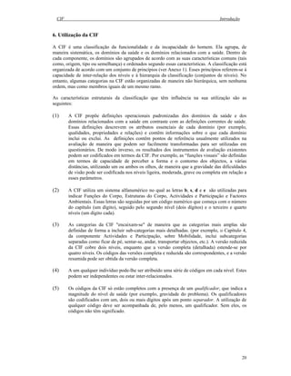CIF Introdução
20
6. Utilização da CIF
A CIF é uma classificação da funcionalidade e da incapacidade do homem. Ela agrupa, de
maneira sistemática, os domínios da saúde e os domínios relacionados com a saúde. Dentro de
cada componente, os domínios são agrupados de acordo com as suas características comuns (tais
como, origem, tipo ou semelhança) e ordenados segundo essas características. A classificação está
organizada de acordo com um conjunto de princípios (ver Anexo 1). Esses princípios referem-se à
capacidade de inter-relação dos níveis e à hierarquia da classificação (conjuntos de níveis). No
entanto, algumas categorias na CIF estão organizadas de maneira não hierárquica, sem nenhuma
ordem, mas como membros iguais de um mesmo ramo.
As características estruturais da classificação que têm influência na sua utilização são as
seguintes:
(1) A CIF propõe definições operacionais padronizadas dos domínios da saúde e dos
domínios relacionados com a saúde em contraste com as definições correntes de saúde.
Essas definições descrevem os atributos essenciais de cada domínio (por exemplo,
qualidades, propriedades e relações) e contêm informações sobre o que cada domínio
inclui ou exclui. As definições contêm pontos de referência usualmente utilizados na
avaliação de maneira que podem ser facilmente transformadas para ser utilizadas em
questionários. De modo inverso, os resultados dos instrumentos de avaliação existentes
podem ser codificados em termos da CIF. Por exemplo, as “funções visuais” são definidas
em termos de capacidade de perceber a forma e o contorno dos objectos, a várias
distâncias, utilizando um ou ambos os olhos, de maneira que a gravidade das dificuldades
de visão pode ser codificada nos níveis ligeira, moderada, grave ou completa em relação a
esses parâmetros.
(2) A CIF utiliza um sistema alfanumérico no qual as letras b, s, d e e são utilizadas para
indicar Funções do Corpo, Estruturas do Corpo, Actividades e Participação e Factores
Ambientais. Essas letras são seguidas por um código numérico que começa com o número
do capítulo (um dígito), seguido pelo segundo nível (dois dígitos) e o terceiro e quarto
níveis (um dígito cada).
(3) As categorias da CIF "encaixam-se" de maneira que as categorias mais amplas são
definidas de forma a incluir sub-categorias mais detalhadas. (por exemplo, o Capítulo 4,
da componente Actividades e Participação, sobre Mobilidade, inclui subcategorias
separadas como ficar de pé, sentar-se, andar, transportar objectos, etc.). A versão reduzida
da CIF cobre dois níveis, enquanto que a versão completa (detalhada) estende-se por
quatro níveis. Os códigos das versões completa e reduzida são correspondentes, e a versão
resumida pode ser obtida da versão completa.
(4) A um qualquer indivíduo pode-lhe ser atribuído uma série de códigos em cada nível. Estes
podem ser independentes ou estar inter-relacionados.
(5) Os códigos da CIF só estão completos com a presença de um qualificador, que indica a
magnitude do nível de saúde (por exemplo, gravidade do problema). Os qualificadores
são codificados com um, dois ou mais dígitos após um ponto separador. A utilização de
qualquer código deve ser acompanhada de, pelo menos, um qualificador. Sem eles, os
códigos não têm significado.
 