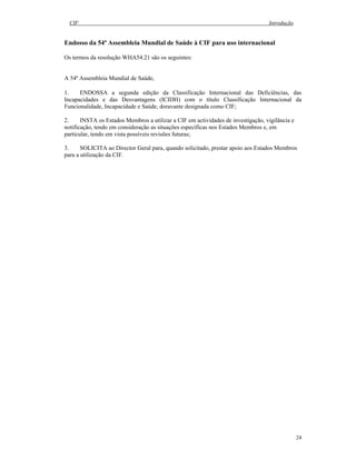 CIF Introdução
24
Endosso da 54ª Assembleia Mundial de Saúde à CIF para uso internacional
Os termos da resolução WHA54.21 são os seguintes:
A 54ª Assembleia Mundial de Saúde,
1. ENDOSSA a segunda edição da Classificação Internacional das Deficiências, das
Incapacidades e das Desvantagens (ICIDH) com o título Classificação Internacional da
Funcionalidade, Incapacidade e Saúde, doravante designada como CIF;
2. INSTA os Estados Membros a utilizar a CIF em actividades de investigação, vigilância e
notificação, tendo em consideração as situações específicas nos Estados Membros e, em
particular, tendo em vista possíveis revisões futuras;
3. SOLICITA ao Director Geral para, quando solicitado, prestar apoio aos Estados Membros
para a utilização da CIF.
 