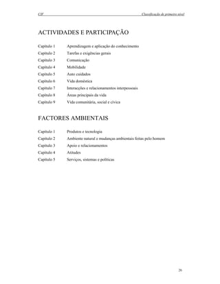 CIF Classificação de primeiro nível
26
ACTIVIDADES E PARTICIPAÇÃO
Capítulo 1 Aprendizagem e aplicação do conhecimento
Capítulo 2 Tarefas e exigências gerais
Capítulo 3 Comunicação
Capítulo 4 Mobilidade
Capítulo 5 Auto cuidados
Capítulo 6 Vida doméstica
Capítulo 7 Interacções e relacionamentos interpessoais
Capítulo 8 Áreas principais da vida
Capítulo 9 Vida comunitária, social e cívica
FACTORES AMBIENTAIS
Capítulo 1 Produtos e tecnologia
Capítulo 2 Ambiente natural e mudanças ambientais feitas pelo homem
Capítulo 3 Apoio e relacionamentos
Capítulo 4 Atitudes
Capítulo 5 Serviços, sistemas e políticas
 