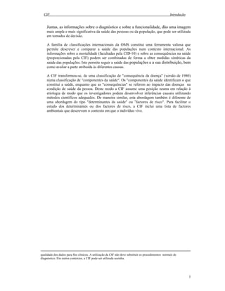 CIF Introdução
3
Juntas, as informações sobre o diagnóstico e sobre a funcionalidade, dão uma imagem
mais ampla e mais significativa da saúde das pessoas ou da população, que pode ser utilizada
em tomadas de decisão.
A família de classificações internacionais da OMS constitui uma ferramenta valiosa que
permite descrever e comparar a saúde das populações num contexto internacional. As
informações sobre a mortalidade (facultadas pela CID-10) e sobre as consequências na saúde
(proporcionadas pela CIF) podem ser combinadas de forma a obter medidas sintéticas da
saúde das populações. Isto permite seguir a saúde das populações e a sua distribuição, bem
como avaliar a parte atribuída às diferentes causas.
A CIF transformou-se, de uma classificação de "consequência da doença" (versão de 1980)
numa classificação de "componentes da saúde". Os "componentes da saúde identificam o que
constitui a saúde, enquanto que as "consequências" se referem ao impacto das doenças na
condição de saúde da pessoa. Deste modo a CIF assume uma posição neutra em relação à
etiologia de modo que os investigadores podem desenvolver inferências causais utilizando
métodos científicos adequados. De maneira similar, esta abordagem também é diferente de
uma abordagem do tipo "determinantes da saúde" ou “factores de risco". Para facilitar o
estudo dos determinantes ou dos factores de risco, a CIF inclui uma lista de factores
ambientais que descrevem o contexto em que o indivíduo vive.
qualidade dos dados para fins clínicos. A utilização da CIF não deve substituir os procedimentos normais de
diagnóstico. Em outros contextos, a CIF pode ser utilizada sozinha.
 