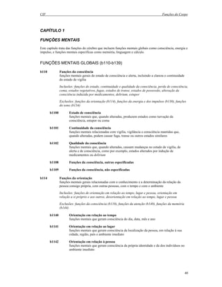 CIF Funções do Corpo
40
CAPÍTULO 1
FUNÇÕES MENTAIS
Este capítulo trata das funções do cérebro que incluem funções mentais globais como consciência, energia e
impulso, e funções mentais específicas como memória, linguagem e cálculo.
FUNÇÕES MENTAIS GLOBAIS (b110-b139)
b110 Funções da consciência
funções mentais gerais do estado de consciência e alerta, incluindo a clareza e continuidade
do estado de vigília
Inclusões: funções do estado, continuidade e qualidade da consciência, perda de consciência,
coma, estados vegetativos, fugas, estados de transe, estados de possessão, alteração da
consciência induzida por medicamentos, delirium, estupor
Exclusões: funções da orientação (b114), funções da energia e dos impulsos (b130), funções
do sono (b134)
b1100 Estado de consciência
funções mentais que, quando alteradas, produzem estados como turvação da
consciência, estupor ou coma
b1101 Continuidade da consciência
funções mentais relacionadas com vigília, vigilância e consciência mantidas que,
quando alteradas, podem causar fuga, transe ou outros estados similares
b1102 Qualidade da consciência
funções mentais que, quando alteradas, causam mudanças no estado de vigília, de
alerta e de consciência, como por exemplo, estados alterados por indução de
medicamentos ou delirium
b1108 Funções da consciência, outras especificadas
b1109 Funções da consciência, não especificadas
b114 Funções da orientação
funções mentais gerais relacionadas com o conhecimento e a determinação da relação da
pessoa consigo própria, com outras pessoas, com o tempo e com o ambiente
Inclusões: funções de orientação em relação ao tempo, lugar e pessoa, orientação em
relação a si próprio e aos outros, desorientação em relação ao tempo, lugar e pessoa
Exclusões: funções da consciência (b110), funções da atenção (b140), funções da memória
(b144)
b1140 Orientação em relação ao tempo
funções mentais que geram consciência do dia, data, mês e ano
b1141 Orientação em relação ao lugar
funções mentais que geram consciência da localização da pessoa, em relação à sua
cidade, região, país e ambiente imediato
b1142 Orientação em relação à pessoa
funções mentais que geram consciência da própria identidade e da dos indivíduos no
ambiente imediato
 