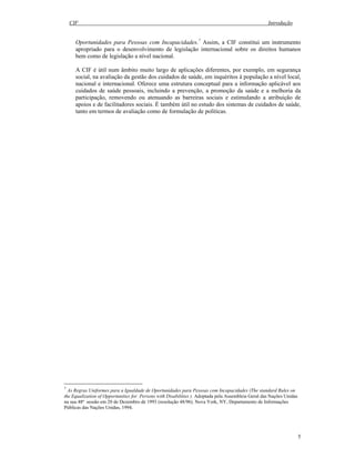 CIF Introdução
5
Oportunidades para Pessoas com Incapacidades.7
Assim, a CIF constitui um instrumento
apropriado para o desenvolvimento de legislação internacional sobre os direitos humanos
bem como de legislação a nível nacional.
A CIF é útil num âmbito muito largo de aplicações diferentes, por exemplo, em segurança
social, na avaliação da gestão dos cuidados de saúde, em inquéritos à população a nível local,
nacional e internacional. Oferece uma estrutura conceptual para a informação aplicável aos
cuidados de saúde pessoais, incluindo a prevenção, a promoção da saúde e a melhoria da
participação, removendo ou atenuando as barreiras sociais e estimulando a atribuição de
apoios e de facilitadores sociais. É também útil no estudo dos sistemas de cuidados de saúde,
tanto em termos de avaliação como de formulação de políticas.
7
As Regras Uniformes para a Igualdade de Oportunidades para Pessoas com Incapacidades (The standard Rules on
the Equalization of Opportunities for Persons with Disabilities ). Adoptada pela Assembleia Geral das Nações Unidas
na sua 48ª sessão em 20 de Dezembro de 1993 (resolução 48/96). Nova York, NY, Departamento de Informações
Públicas das Nações Unidas, 1994.
 
