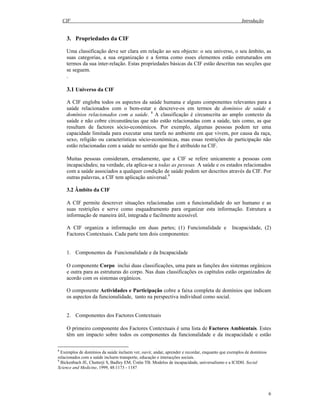 CIF Introdução
6
3. Propriedades da CIF
Uma classificação deve ser clara em relação ao seu objecto: o seu universo, o seu âmbito, as
suas categorias, a sua organização e a forma como esses elementos estão estruturados em
termos da sua inter-relação. Estas propriedades básicas da CIF estão descritas nas secções que
se seguem.
.
3.1 Universo da CIF
A CIF engloba todos os aspectos da saúde humana e alguns componentes relevantes para a
saúde relacionados com o bem-estar e descreve-os em termos de domínios de saúde e
domínios relacionados com a saúde. 8
A classificação é circunscrita ao amplo contexto da
saúde e não cobre circunstâncias que não estão relacionadas com a saúde, tais como, as que
resultam de factores sócio-económicos. Por exemplo, algumas pessoas podem ter uma
capacidade limitada para executar uma tarefa no ambiente em que vivem, por causa da raça,
sexo, religião ou características sócio-económicas, mas essas restrições de participação não
estão relacionadas com a saúde no sentido que lhe é atribuído na CIF.
Muitas pessoas consideram, erradamente, que a CIF se refere unicamente a pessoas com
incapacidades; na verdade, ela aplica-se a todas as pessoas. A saúde e os estados relacionados
com a saúde associados a qualquer condição de saúde podem ser descritos através da CIF. Por
outras palavras, a CIF tem aplicação universal.9
3.2 Âmbito da CIF
A CIF permite descrever situações relacionadas com a funcionalidade do ser humano e as
suas restrições e serve como enquadramento para organizar esta informação. Estrutura a
informação de maneira útil, integrada e facilmente acessível.
A CIF organiza a informação em duas partes; (1) Funcionalidade e Incapacidade, (2)
Factores Contextuais. Cada parte tem dois componentes:
1. Componentes da Funcionalidade e da Incapacidade
O componente Corpo inclui duas classificações, uma para as funções dos sistemas orgânicos
e outra para as estruturas do corpo. Nas duas classificações os capítulos estão organizados de
acordo com os sistemas orgânicos.
O componente Actividades e Participação cobre a faixa completa de domínios que indicam
os aspectos da funcionalidade, tanto na perspectiva individual como social.
2. Componentes dos Factores Contextuais
O primeiro componente dos Factores Contextuais é uma lista de Factores Ambientais. Estes
têm um impacto sobre todos os componentes da funcionalidade e da incapacidade e estão
8
Exemplos de domínios da saúde incluem ver, ouvir, andar, aprender e recordar, enquanto que exemplos de domínios
relacionados com a saúde incluem transporte, educação e interacções sociais.
9
Bickenbach JE, Chatterji S, Badley EM, Üstün TB. Modelos de incapacidade, universalismo e a ICIDH. Social
Science and Medicine, 1999, 48:1173 - 1187
 