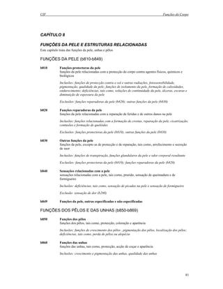 CIF Funções do Corpo
81
CAPÍTULO 8
FUNÇÕES DA PELE E ESTRUTURAS RELACIONADAS
Este capítulo trata das funções da pele, unhas e pêlos
FUNÇÕES DA PELE (b810-b849)
b810 Funções protectoras da pele
funções da pele relacionadas com a protecção do corpo contra agentes físicos, químicos e
biológicos
Inclusões: funções de protecção contra o sol e outras radiações, fotossensibilidade,
pigmentação, qualidade da pele; funções de isolamento da pele, formação de calosidades,
endurecimento; deficiências, tais como, soluções de continuidade da pele, úlceras, escaras e
diminuição de espessura da pele
Exclusões: funções reparadoras da pele (b820); outras funções da pele (b830)
b820 Funções reparadoras da pele
funções da pele relacionadas com a reparação de feridas e de outros danos na pele
Inclusões: funções relacionadas com a formação de crostas, reparação da pele, cicatrização;
contusões e formação de quelóides
Exclusões: funções protectoras da pele (b810); outras funções da pele (b830)
b830 Outras funções da pele
funções da pele, excepto as de protecção e de reparação, tais como, arrefecimento e secreção
de suor
Inclusões: funções de transpiração, funções glandulares da pele e odor corporal resultante
Exclusões: funções protectoras da pele (b810); funções reparadoras da pele (b820)
b840 Sensações relacionadas com a pele
sensações relacionadas com a pele, tais como, prurido, sensação de queimadura e de
formigueiro
Inclusões: deficiências, tais como, sensação de picadas na pele e sensação de formigueiro
Exclusão: sensação de dor (b280)
b849 Funções da pele, outras especificadas e não especificadas
FUNÇÕES DOS PÊLOS E DAS UNHAS (b850-b869)
b850 Funções dos pêlos
funções dos pêlos, tais como, protecção, coloração e aparência
Inclusões: funções de crescimento dos pêlos , pigmentação dos pêlos, localização dos pêlos;
deficiências, tais como, perda de pêlos ou alopécia
b860 Funções das unhas
funções das unhas, tais como, protecção, acção de coçar e aparência
Inclusões: crescimento e pigmentação das unhas, qualidade das unhas
 