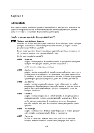 Capítulo 4
Mobilidade
Este capítulo trata do movimento quando ocorre mudança da posição ou da localização do
corpo, se transportam, movem ou manuseiam objectos de um lugar para outro, se anda,
corre ou sobe/desce e se utilizam diversas formas de transporte
Mudar e manter a posição do corpo (d410-d429)
d410 Mudar a posição básica do corpo
adoptar e sair de uma posição corporal e mover-se de um local para outro, como por
exemplo, levantar-se de uma cadeira para se deitar na cama, e adoptar e sair de
posições de ajoelhado ou agachado
Inclui: mudar a posição do corpo de deitado, agachado, ajoelhado, sentado ou em
pé, curvado ou mudar o centro de gravidade do corpo
Exclui: auto transferências (d420)
d4100 Deitar-se
adoptar e sair da posição de deitado ou mudar da posição horizontal para
qualquer outra posição, tal como, levantar-se ou sentar-se
Inclui: assumir uma posição prostrada
d4101 Agachar-se
adoptar e sair de uma posição de sentado ou agachado sobre a anca com os
joelhos juntos ou sentado sobre os calcanhares, como pode ser necessário
na utilização de sanitas situadas ao nível do chão , ou mudar da posição de
agachado para qualquer outra posição, como por exemplo, levantar-se
d4102 Ajoelhar-se
adoptar e sair de uma posição em que o corpo está apoiado nos joelhos
com as pernas dobradas, como por exemplo, quando se reza , ou mudar a
posição do corpo de ajoelhado para qualquer outra posição, como por
exemplo, levantar-se
d4103 Sentar-se
adoptar e sair de uma posição de sentado e mudar da posição de sentado
para qualquer outra posição, como por exemplo, levantar-se ou deitar-se
Inclui: adoptar uma posição de sentado com as pernas dobradas ou
cruzadas; adoptar uma posição de sentado com os pés apoiados ou não
apoiados
d4104 Pôr-se em pé
adoptar e sair da posição de pé ou mudar da posição de pé para qualquer
outra posição, como por exemplo, deitar-se ou sentar-se
d4105 Curvar-se
inclinar as costas para baixo ou para o lado, pelo tronco, como por
exemplo, ao fazer uma vénia ou abaixar-se para pegar num objecto
124
 