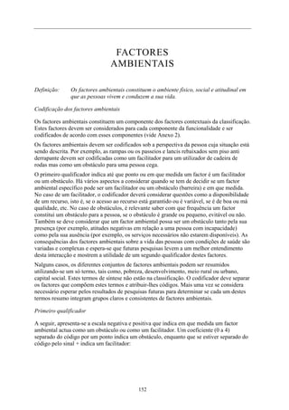 FACTORES
AMBIENTAIS
Definição: Os factores ambientais constituem o ambiente físico, social e atitudinal em
que as pessoas vivem e conduzem a sua vida.
Codificação dos factores ambientais
Os factores ambientais constituem um componente dos factores contextuais da classificação.
Estes factores devem ser considerados para cada componente da funcionalidade e ser
codificados de acordo com esses componentes (vide Anexo 2).
Os factores ambientais devem ser codificados sob a perspectiva da pessoa cuja situação está
sendo descrita. Por exemplo, as rampas ou os passeios e lancis rebaixados sem piso anti
derrapante devem ser codificadas como um facilitador para um utilizador de cadeira de
rodas mas como um obstáculo para uma pessoa cega.
O primeiro qualificador indica até que ponto ou em que medida um factor é um facilitador
ou um obstáculo. Há vários aspectos a considerar quando se tem de decidir se um factor
ambiental específico pode ser um facilitador ou um obstáculo (barreira) e em que medida.
No caso de um facilitador, o codificador deverá considerar questões como a disponibilidade
de um recurso, isto é, se o acesso ao recurso está garantido ou é variável, se é de boa ou má
qualidade, etc. No caso de obstáculos, é relevante saber com que frequência um factor
constitui um obstáculo para a pessoa, se o obstáculo é grande ou pequeno, evitável ou não.
Também se deve considerar que um factor ambiental possa ser um obstáculo tanto pela sua
presença (por exemplo, atitudes negativas em relação a uma pessoa com incapacidade)
como pela sua ausência (por exemplo, os serviços necessários não estarem disponíveis). As
consequências dos factores ambientais sobre a vida das pessoas com condições de saúde são
variadas e complexas e espera-se que futuras pesquisas levem a um melhor entendimento
desta interacção e mostrem a utilidade de um segundo qualificador destes factores.
Nalguns casos, os diferentes conjuntos de factores ambientais podem ser resumidos
utilizando-se um só termo, tais como, pobreza, desenvolvimento, meio rural ou urbano,
capital social. Estes termos de síntese não estão na classificação. O codificador deve separar
os factores que compõem estes termos e atribuir-lhes códigos. Mais uma vez se considera
necessário esperar pelos resultados de pesquisas futuras para determinar se cada um destes
termos resumo integram grupos claros e consistentes de factores ambientais.
Primeiro qualificador
A seguir, apresenta-se a escala negativa e positiva que indica em que medida um factor
ambiental actua como um obstáculo ou como um facilitador. Um coeficiente (0 a 4)
separado do código por um ponto indica um obstáculo, enquanto que se estiver separado do
código pelo sinal + indica um facilitador:
152
 