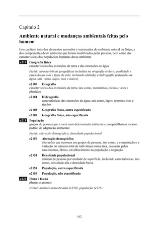 Capítulo 2
Ambiente natural e mudanças ambientais feitas pelo
homem
Este capítulo trata dos elementos animados e inanimados do ambiente natural ou físico, e
dos componentes deste ambiente que foram modificados pelas pessoas, bem como das
características das populações humanas desse ambiente
e210 Geografia física
características das extensões de terra e das extensões de água
Inclui: características geográficas incluídas na orografia (relevo, qualidade e
extensão do solo e tipos de solo, incluindo altitude) e hidrografia (extensões de
água, tais como, lagos, rios e mares)
e2100 Orografia
características das extensões da terra, tais como, montanhas, colinas, vales e
planícies
e2101 Hidrografia
características das extensões de água, tais como, lagos, represas, rios e
riachos
e2108 Geografia física, outra especificada
e2109 Geografia física, não especificada
e215 População
grupos de pessoas que vivem num determinado ambiente e compartilham o mesmo
padrão de adaptação ambiental
Inclui: alteração demográfica; densidade populacional
e2150 Alteração demográfica
alterações que ocorrem em grupos de pessoas, tais como, a composição e a
variação do número total de indivíduos numa área, causadas pelos
nascimentos, óbitos, envelhecimento da população e migração
e2151 Densidade populacional
número de pessoas por unidade de superfície, incluindo características, tais
como, densidade alta e densidade baixa
e2158 População, outra especificada
e2159 População, não especificada
e220 Flora e fauna
plantas e animais
Exclui: animais domesticados (e350); população (e215)
162
 