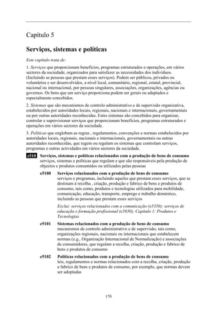 Capítulo 5
Serviços, sistemas e políticas
Este capítulo trata de:
1. Serviços que proporcionam benefícios, programas estruturados e operações, em vários
sectores da sociedade, organizados para satisfazer as necessidades dos indivíduos.
(Incluindo as pessoas que prestam esses serviços). Podem ser públicos, privados ou
voluntários e ser desenvolvidos, a nível local, comunitário, regional, estatal, provincial,
nacional ou internacional, por pessoas singulares, associações, organizações, agências ou
governos. Os bens que um serviço proporciona podem ser gerais ou adaptados e
especialmente concebidos.
2. Sistemas que são mecanismos de controlo administrativo e de supervisão organizativa,
estabelecidos por autoridades locais, regionais, nacionais e internacionais, governamentais
ou por outras autoridades reconhecidas. Estes sistemas são concebidos para organizar,
controlar e supervisionar serviços que proporcionam benefícios, programas estruturados e
operações em vários sectores da sociedade.
3. Políticas que englobam as regras , regulamentos, convenções e normas estabelecidos por
autoridades locais, regionais, nacionais e internacionais, governamentais ou outras
autoridades reconhecidas, que regem ou regulam os sistemas que controlam serviços,
programas e outras actividades em vários sectores da sociedade.
e510 Serviços, sistemas e políticas relacionados com a produção de bens de consumo
serviços, sistemas e políticas que regulam e que são responsáveis pela produção de
objectos e produtos consumidos ou utilizados pelas pessoas
e5100 Serviços relacionados com a produção de bens de consumo
serviços e programas, incluindo aqueles que prestam esses serviços, que se
destinam à recolha , criação, produção e fabrico de bens e produtos de
consumo, tais como, produtos e tecnologias utilizados para mobilidade,
comunicação, educação, transporte, emprego e trabalho doméstico,
incluindo as pessoas que prestam esses serviços
Exclui: serviços relacionados com a comunicação (e5350); serviços de
educação e formação profissional (e5850); Capítulo 1: Produtos e
Tecnologias
e5101 Sistemas relacionados com a produção de bens de consumo
mecanismos de controlo administrativo e de supervisão, tais como,
organizações regionais, nacionais ou internacionais que estabelecem
normas (e.g., Organização Internacional de Normalização) e associações
de consumidores, que regulam a recolha, criação, produção e fabrico de
bens e produtos de consumo
e5102 Políticas relacionados com a produção de bens de consumo
leis, regulamentos e normas relacionados com a recolha, criação, produção
e fabrico de bens e produtos de consumo, por exemplo, que normas devem
ser adoptadas
170
 