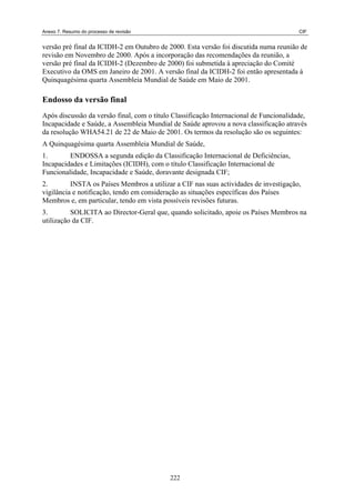 Anexo 7. Resumo do processo de revisão CIF
versão pré final da ICIDH-2 em Outubro de 2000. Esta versão foi discutida numa reunião de
revisão em Novembro de 2000. Após a incorporação das recomendações da reunião, a
versão pré final da ICIDH-2 (Dezembro de 2000) foi submetida à apreciação do Comité
Executivo da OMS em Janeiro de 2001. A versão final da ICIDH-2 foi então apresentada à
Quinquagésima quarta Assembleia Mundial de Saúde em Maio de 2001.
Endosso da versão final
Após discussão da versão final, com o título Classificação Internacional de Funcionalidade,
Incapacidade e Saúde, a Assembleia Mundial de Saúde aprovou a nova classificação através
da resolução WHA54.21 de 22 de Maio de 2001. Os termos da resolução são os seguintes:
A Quinquagésima quarta Assembleia Mundial de Saúde,
1. ENDOSSA a segunda edição da Classificação Internacional de Deficiências,
Incapacidades e Limitações (ICIDH), com o título Classificação Internacional de
Funcionalidade, Incapacidade e Saúde, doravante designada CIF;
2. INSTA os Países Membros a utilizar a CIF nas suas actividades de investigação,
vigilância e notificação, tendo em consideração as situações específicas dos Países
Membros e, em particular, tendo em vista possíveis revisões futuras.
3. SOLICITA ao Director-Geral que, quando solicitado, apoie os Países Membros na
utilização da CIF.
222
 