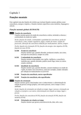 Capítulo 1
Funções mentais
Este capítulo trata das funções do cérebro que incluem funções mentais globais como
consciência, energia e impulso, e funções mentais específicas como memória, linguagem e
cálculo.
Funções mentais globais (b110-b139)
b110 Funções da consciência
Funções mentais gerais do estado de consciência e alerta, incluindo a clareza e
continuidade do estado de vigília
Inclui: funções do estado, continuidade e qualidade da consciência; perda de
consciência, coma, estados vegetativos, fugas, estados de transe, estados de
possessão, alteração da consciência induzida por medicamentos, delírio, estupor
Exclui: funções da orientação (b114), funções da energia e dos impulsos (b130),
funções do sono (b134)
b1100 Estado de consciência
funções mentais que, quando alteradas, produzem estados, tais como,
turvação da consciência, estupor ou coma
b1101 Continuidade da consciência
funções mentais relacionadas com vigília, vigilância e consciência
mantidas que, quando alteradas, podem causar fuga, transe ou outros
estados similares
b1102 Qualidade da consciência
funções mentais que, quando alteradas, causam mudanças no estado de
vigília, de alerta e de consciência, como por exemplo, estados alterados
por indução de medicamentos ou delirium
b1108 Funções da consciência, outras especificadas
b1109 Funções da consciência, não especificadas
b114 Funções da orientação
funções mentais gerais relacionadas com o conhecimento e a determinação da
relação da pessoa consigo própria, com outras pessoas, com o tempo e com o
ambiente
Inclui: funções de orientação em relação ao tempo, lugar e pessoa; orientação em
relação a si próprio e aos outros; desorientação em relação ao tempo, lugar e
pessoa
Exclui: funções da consciência (b110), funções da atenção (b140), funções da
memória (b144)
b1140 Orientação em relação ao tempo
funções mentais que geram consciência do dia, data, mês e ano.
50
 