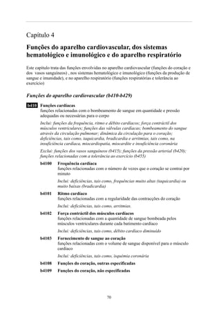 Capítulo 4
Funções do aparelho cardiovascular, dos sistemas
hematológico e imunológico e do aparelho respiratório
Este capítulo trata das funções envolvidas no aparelho cardiovascular (funções do coração e
dos vasos sanguíneos) , nos sistemas hematológico e imunológico (funções da produção de
sangue e imunidade), e no aparelho respiratório (funções respiratórias e tolerância ao
exercício)
Funções do aparelho cardiovascular (b410-b429)
b410 Funções cardíacas
funções relacionadas com o bombeamento de sangue em quantidade e pressão
adequadas ou necessárias para o corpo
Inclui: funções da frequência, ritmo e débito cardíacos; força contráctil dos
músculos ventriculares; funções das válvulas cardíacas; bombeamento do sangue
através da circulação pulmonar; dinâmica da circulação para o coração;
deficiências, tais como, taquicardia, bradicardia e arritmias, tais como, na
insuficiência cardíaca, miocardiopatia, miocardite e insuficiência coronária
Exclui: funções dos vasos sanguíneos (b415); funções da pressão arterial (b420);
funções relacionadas com a tolerância ao exercício (b455)
b4100 Frequência cardíaca
funções relacionadas com o número de vezes que o coração se contrai por
minuto
Inclui: deficiências, tais como, frequências muito altas (taquicardia) ou
muito baixas (bradicardia)
b4101 Ritmo cardíaco
funções relacionadas com a regularidade das contracções do coração
Inclui: deficiências, tais como, arritmias.
b4102 Força contráctil dos músculos cardíacos
funções relacionadas com a quantidade de sangue bombeada pelos
músculos ventriculares durante cada batimento cardíaco
Inclui: deficiências, tais como, débito cardíaco diminuído
b4103 Fornecimento de sangue ao coração
funções relacionadas com o volume de sangue disponível para o músculo
cardíaco
Inclui: deficiências, tais como, isquémia coronária
b4108 Funções do coração, outras especificadas
b4109 Funções do coração, não especificadas
70
 