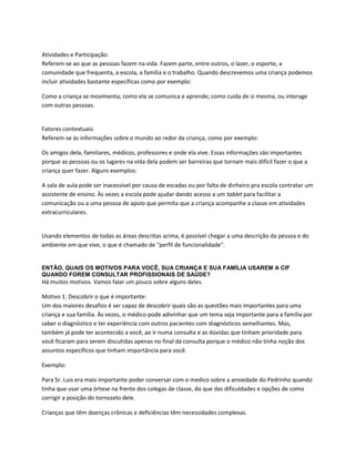 Atividades e Participação:
Referem-se ao que as pessoas fazem na vida. Fazem parte, entre outros, o lazer, o esporte, a
comunidade que frequenta, a escola, a família e o trabalho. Quando descrevemos uma criança podemos
incluir atividades bastante específicas como por exemplo:
Como a criança se movimenta; como ela se comunica e aprende; como cuida de si mesma, ou interage
com outras pessoas.
Fatores contextuais:
Referem-se às informações sobre o mundo ao redor da criança, como por exemplo:
Os amigos dela, familiares, médicos, professores e onde ela vive. Essas informaçōes sāo importantes
porque as pessoas ou os lugares na vida dela podem ser barreiras que tornam mais difícil fazer o que a
criança quer fazer. Alguns exemplos:
A sala de aula pode ser inacessível por causa de escadas ou por falta de dinheiro pra escola contratar um
assistente de ensino. Às vezes a escola pode ajudar dando acesso a um tablet para facilitar a
comunicação ou a uma pessoa de apoio que permita que a criança acompanhe a classe em atividades
extracurriculares.
Usando elementos de todas as áreas descritas acima, é possível chegar a uma descrição da pessoa e do
ambiente em que vive, o que é chamado de "perfil de funcionalidade".
ENTÃO, QUAIS OS MOTIVOS PARA VOCÊ, SUA CRIANÇA E SUA FAMÍLIA USAREM A CIF
QUANDO FOREM CONSULTAR PROFISSIONAIS DE SAÚDE?
Há muitos motivos. Vamos falar um pouco sobre alguns deles.
Motivo 1: Descobrir o que é importante:
Um dos maiores desafios é ser capaz de descobrir quais são as questões mais importantes para uma
criança e sua família. Às vezes, o médico pode adivinhar que um tema seja importante para a família por
saber o diagnóstico e ter experiência com outros pacientes com diagnósticos semelhantes. Mas,
também já pode ter acontecido a você, ao ir numa consulta e as dúvidas que tinham prioridade para
você ficaram para serem discutidas apenas no final da consulta porque o médico não tinha noção dos
assuntos específicos que tinham importância para você.
Exemplo:
Para Sr. Luis era mais importante poder conversar com o medico sobre a ansiedade do Pedrinho quando
tinha que usar uma órtese na frente dos colegas de classe, do que das dificuldades e opções de como
corrigir a posição do tornozelo dele.
Crianças que têm doenças crônicas e deficiências têm necessidades complexas.
 