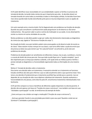 A CIF pode identificar essas necessidades em sua complexidade e apoiar as famílias no processo de
tomada de decisão, tornando todos cientes do que é importante para eles. As decisões devem ser
tomadas levando em conta todos os envolvidos e todas as informações colhidas. As decisões ficam bem
mais claras quando todo mundo está olhando junto para os recursos disponíveis e para as opções de
tratamento.
Um outro exemplo seria o menino André. Ele foi diagnosticado com problemas nas funções de atenção.
Quando seus pais consultaram o profissional de saúde perguntaram se ele deveria ou não tomar
medicamentos. Eles queriam saber os prós e contras da medicação na sua saúde, no seu desempenho
escolar ou mesmo em outras atividades da sua vida.
Muitos problemas na vida diária podem surgir por razões não diretamente relacionadas ao diagnóstico
da crianca (ou seja, ligado às "Estruturas e funções do corpo “).
Na situação de André, seus pais também podem estar preocupados se ele deveria mudar de escola ou
de classe. Talvez existam muitas crianças em sua classe, o que torna difícil obter a ajuda de ensino que
ele precisa ou talvez seus pais temem que “ter aulas de francês” vá confundi-lo, já ele está com
problemas de atenção.
Problemas de atenção podem ser semelhantes em diferentes crianças, mas os pais, o professor, a turma
e a escola de André são únicas para ele. Para que todo mundo fique com o "quadro completo”, que é
tão importante para a criança que estamos cuidando, a CIF ajuda tanto ao médico quanto à família a
prestar atenção ao diagnóstico e a funcionalidade organizando todas as informações de uma maneira
clara.
Motivo 2: Tomada de decisões sobre o tratamento:
Para tomar uma decisão sobre um tratamento, é necessário entender se o tratamento vai funcionar.
Estudos científicos são úteis para informar o que se sabe atualmente sobre o que queremos tratar. Para
tomar uma decisão é fundamental que o tratamento escolhido faça sentido para o paciente. Isso vai
depender de sua situação de vida e seus objetivos individuais de tratamento. Quando analisamos a
funcionalidade de uma pessoa, como descrita pela CIF, encontramos tratamentos individualizados mais
facilmente.
A CIF permite comparar os riscos e benefícios de diferentes opções disponíveis na vida do paciente. A
decisão não será apenas com base em "funções do corpo e estruturas”, mas também com base em suas
“atividades e participação” na vida. Se lembrarmos do exemplo de Andre:
_Como será que o seu cérebro vai reagir a medicação? ("funções do corpo e estruturas”),
_ Será que aprender francês é uma prioridade para André e para seus pais? Quando e onde isso vai
acontecer? (“atividades e participação”)
 