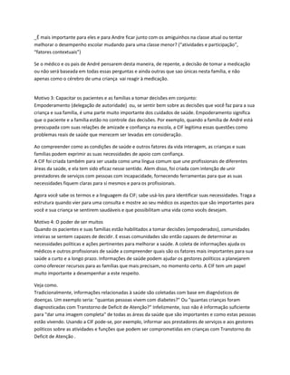 _É mais importante para eles e para Andre ficar junto com os amiguinhos na classe atual ou tentar
melhorar o desempenho escolar mudando para uma classe menor? (“atividades e participação”,
“fatores contextuais”)
Se o médico e os pais de André pensarem desta maneira, de repente, a decisão de tomar a medicação
ou não será baseada em todas essas perguntas e ainda outras que sao únicas nesta família, e não
apenas como o cérebro de uma criança vai reagir à medicação.
Motivo 3: Capacitar os pacientes e as famílias a tomar decisões em conjunto:
Empoderamento (delegação de autoridade) ou, se sentir bem sobre as decisões que você faz para a sua
criança e sua família, é uma parte muito importante dos cuidados de saúde. Empoderamento significa
que o paciente e a família estão no controle das decisões. Por exemplo, quando a família de André está
preocupada com suas relações de amizade e confiança na escola, a CIF legitima essas questões como
problemas reais de saúde que merecem ser levadas em consideração.
Ao compreender como as condições de saúde e outros fatores da vida interagem, as crianças e suas
famílias podem exprimir as suas necessidades de apoio com confiança.
A CIF foi criada também para ser usada como uma língua comum que une profissionais de diferentes
áreas da saúde, e ela tem sido eficaz nesse sentido. Alem disso, foi criada com intenção de unir
prestadores de serviços com pessoas com incapacidade, fornecendo ferramentas para que as suas
necessidades fiquem claras para si mesmos e para os profissionais.
Agora você sabe os termos e a linguagem da CIF; sabe usá-los para identificar suas necessidades. Traga a
estrutura quando vier para uma consulta e mostre ao seu médico os aspectos que são importantes para
você e sua criança se sentirem saudáveis e que possibilitam uma vida como vocês desejam.
Motivo 4: O poder de ser muitos
Quando os pacientes e suas famílias estão habilitados a tomar decisões (empoderados), comunidades
inteiras se sentem capazes de decidir. E essas comunidades são então capazes de determinar as
necessidades políticas e ações pertinentes para melhorar a saúde. A coleta de informações ajuda os
médicos e outros profissionais de saúde a compreender quais são os fatores mais importantes para sua
saúde a curto e a longo prazo. Informações de saúde podem ajudar os gestores políticos a planejarem
como oferecer recursos para as famílias que mais precisam, no momento certo. A CIF tem um papel
muito importante a desempenhar a este respeito.
Veja como.
Tradicionalmente, informações relacionadas à saúde são coletadas com base em diagnósticos de
doenças. Um exemplo seria: "quantas pessoas vivem com diabetes?" Ou "quantas crianças foram
diagnosticadas com Transtorno de Deficit de Atenção?" Infelizmente, isso não é informação suficiente
para "dar uma imagem completa" de todas as áreas da saúde que são importantes e como estas pessoas
estão vivendo. Usando a CIF pode-se, por exemplo, informar aos prestadores de serviços e aos gestores
políticos sobre as atividades e funções que podem ser comprometidas em crianças com Transtorno do
Deficit de Atenção .
 