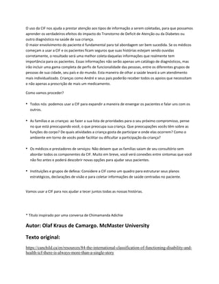 O uso da CIF nos ajuda a prestar atenção aos tipos de informação a serem coletadas, para que possamos
aprender os verdadeiros efeitos do impacto do Transtorno de Deficit de Atenção ou da Diabetes ou
outro diagnóstico na saúde de sua criança.
O maior envolvimento do paciente é fundamental para tal abordagem ser bem sucedida. Se os médicos
começam a usar a CIF e os pacientes ficam seguros que suas histórias estejam sendo ouvidas
corretamente, o resultado será uma melhor coleta daquelas informações que realmente tem
importância para os pacientes. Essas informações não serão apenas um catálogo de diagnósticos, mas
irão incluir uma gama completa de perfis de funcionalidade das pessoas, entre os diferentes grupos de
pessoas de sua cidade, seu país e do mundo. Esta maneira de olhar a saúde levará a um atendimento
mais individualizado. Crianças como André e seus pais poderão receber todos os apoios que necessitam
e não apenas a prescrição de mais um medicamento.
Como vamos proceder?
• Todos nós: podemos usar a CIF para expandir a maneira de enxergar os pacientes e falar uns com os
outros.
• As famílias e as crianças: ao fazer a sua lista de prioridades para o seu próximo compromisso, pense
no que está preocupando você, o que preocupa sua criança. Que preocupações vocês têm sobre as
funções do corpo? De quais atividades a criança gosta de participar e onde elas ocorrem? Como o
ambiente em torno de vocês pode facilitar ou dificultar a participação da criança?
• Os médicos e prestadores de serviços: Não deixem que as famílias saiam de seu consultório sem
abordar todos os componentes da CIF. Muito em breve, você verá conexões entre sintomas que você
não fez antes e poderá descobrir novas opções para ajudar seus pacientes.
• Instituições e grupos de defesa: Considere a CIF como um quadro para estruturar seus planos
estratégicos, declarações de visão e para coletar informações de saúde centradas no paciente.
Vamos usar a CIF para nos ajudar a tecer juntos todas as nossas histórias.
* Título inspirado por uma conversa de Chimamanda Adichie
Autor: Olaf Kraus de Camargo. McMaster University
Texto original:
https://canchild.ca/en/resources/84-the-international-classification-of-functioning-disability-and-
health-icf-there-is-always-more-than-a-single-story
 
