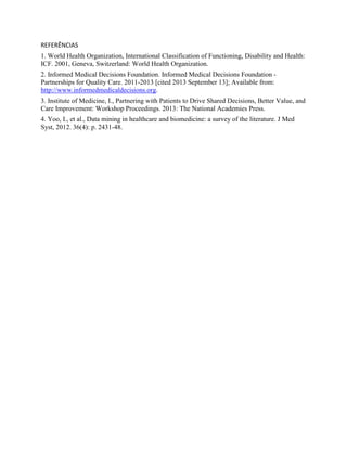 REFERÊNCIAS
1. World Health Organization, International Classification of Functioning, Disability and Health:
ICF. 2001, Geneva, Switzerland: World Health Organization.
2. Informed Medical Decisions Foundation. Informed Medical Decisions Foundation -
Partnerships for Quality Care. 2011-2013 [cited 2013 September 13]; Available from:
http://www.informedmedicaldecisions.org.
3. Institute of Medicine, I., Partnering with Patients to Drive Shared Decisions, Better Value, and
Care Improvement: Workshop Proceedings. 2013: The National Academies Press.
4. Yoo, I., et al., Data mining in healthcare and biomedicine: a survey of the literature. J Med
Syst, 2012. 36(4): p. 2431-48.
 