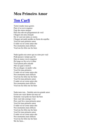 Meu Primeiro Amor
Ton Carfi
Tentei mudar meus gostos
Para vê se eu te esqueço
Fugi dos meus amigos
Para eles não me perguntarem de você
Cheguei em uma situação
De vê você em todos os rostos
Cheguei até pedir perdão na frente do espelho
Você foi meu primeiro amor
E nada vai ser como antes não
Nos momentos mais difíceis
Você me fez feliz me fez bem


Nada iguala esse amor que eu sinto por você
Pode passar o tempo que for
Que eu nunca vou te esquecer
De longe eu fico só a ti olhar
Você passar pela calçada
Não sei qual o motivo
Pra eu chegar e te pedir volta
Você foi meu primeiro
E nada vai ser como antes não
Nos momentos mais difíceis
Você me fez feliz me fez bem
Você foi meu primeiro amor
E nada vai ser como antes não
Nos momentos mais difíceis
Você me fez feliz me fez bem


Nada mais tem... Sentido sem teu grande amor
Existe um vazio dentro do meu ser
Somente você pode me fazer tão bem
Sem você não consigo viver
Pois você foi o meu primeiro amor
Você foi meu primeiro amor
E nada vai ser como antes não
Nos momentos mais difíceis
Você me fez feliz me fez bem
Você foi meu primeiro amor
E nada vai ser como antes não
Nos momentos mais difíceis
Você me fez feliz me fez bem
Me fez bem...
 