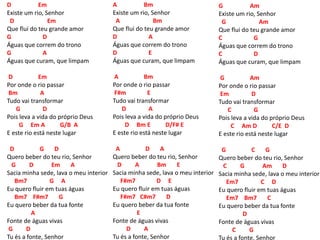 D Em
Existe um rio, Senhor
D Em
Que flui do teu grande amor
G D
Águas que correm do trono
G A
Águas que curam, que limpam
D Em
Por onde o rio passar
Bm A
Tudo vai transformar
G D
Pois leva a vida do próprio Deus
G Em A G/B A
E este rio está neste lugar
D G D
Quero beber do teu rio, Senhor
G D Em A
Sacia minha sede, lava o meu interior
Bm7 G A
Eu quero fluir em tuas águas
Bm7 F#m7 G
Eu quero beber da tua fonte
A
Fonte de águas vivas
G D
Tu és a fonte, Senhor
A Bm
Existe um rio, Senhor
A Bm
Que flui do teu grande amor
D A
Águas que correm do trono
D E
Águas que curam, que limpam
A Bm
Por onde o rio passar
F#m E
Tudo vai transformar
D A
Pois leva a vida do próprio Deus
D Bm E D/F# E
E este rio está neste lugar
A D A
Quero beber do teu rio, Senhor
D A Bm E
Sacia minha sede, lava o meu interior
F#m7 D E
Eu quero fluir em tuas águas
F#m7 C#m7 D
Eu quero beber da tua fonte
E
Fonte de águas vivas
D A
Tu és a fonte, Senhor
G Am
Existe um rio, Senhor
G Am
Que flui do teu grande amor
C G
Águas que correm do trono
C D
Águas que curam, que limpam
G Am
Por onde o rio passar
Em D
Tudo vai transformar
C G
Pois leva a vida do próprio Deus
C Am D C/E D
E este rio está neste lugar
G C G
Quero beber do teu rio, Senhor
C G Am D
Sacia minha sede, lava o meu interior
Em7 C D
Eu quero fluir em tuas águas
Em7 Bm7 C
Eu quero beber da tua fonte
D
Fonte de águas vivas
C G
Tu és a fonte, Senhor
 