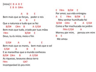 [Intro] E B A B E
E B A G#m
A B E
Bem mais que as forças, poder e reis
A B E
Que a natureza e tudo que se fez
B/D# C#m B A E/G#
Bem mais que tudo, criado por tuas mãos
F#m B/D# E
Deus, tu és início, meio e fim
E/G# A B E
Bem mais que os mares, bem mais que o sol
E/G# A B E
E as maravilhas que o mundo conheceu
B/D# C#m B A E/G#
As riquezas, tesouros dessa terra
F#m G#7
Incomparável és pra mim
E F#m B/D# E
Por amor, sua vida entregou
A E F#m B/D# E
Meu senhor humilhado foi
B/D# C#m B A E/G#
Como a flor machucada no jardim
F#m E/G# A
Morreu por mim, pensou em mim
B E
Me amou
 