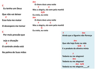 C
Eu tenho um Deus
Que não vai deixar
F
Essa luta me matar
O desespero me tomar
C
Por mais pressão que
seja a situação
F
O controle ainda está
Na palma de Suas mãos
F Dm
Ainda que a figueira não floresça
Am
Que não haja fruto na vide
G/B C
E o produto da oliveira minta
F
Todavia eu me alegrarei
Dm
Todavia eu me alegrarei
Am G/B
Todavia eu me alegrare____ei
Am
O choro dura uma noite
F C
Mas a alegria, ela vem pela manhã
G/B
Eu creio, eu creio
Am
O choro dura uma noite
F C
Mas a alegria, ela vem pela manhã
G
Eu creio, eu creio
 
