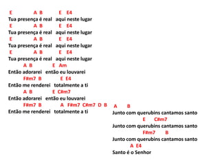 E A B E E4
Tua presença é real aqui neste lugar
E A B E E4
Tua presença é real aqui neste lugar
E A B E E4
Tua presença é real aqui neste lugar
E A B E E4
Tua presença é real aqui neste lugar
A B E Am
Então adorarei então eu louvarei
F#m7 B E E4
Então me renderei totalmente a ti
A B E C#m7
Então adorarei então eu louvarei
F#m7 B A F#m7 C#m7 D B
Então me renderei totalmente a ti
A B
Junto com querubins cantamos santo
E C#m7
Junto com querubins cantamos santo
F#m7 B
Junto com querubins cantamos santo
A E4
Santo é o Senhor
 