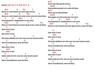 [Intro] Am7 Em F G Am7 Em F G
Am7 G Em F
Nunca vi, nem haverá um amor igual ao teu
Am7 G Em F
Nunca vi, nem haverá um amor como amor do nosso Deus
C G Am7 F
Incomparável é, inexplicável é o seu amor
Am7 G F Fm
Nunca vi nem haverá um amor igual ao teu, amor de Deus
C
Que amor é esse
Am7
Que amor é esse
G F
Há tantos defeitos em mim mas me ama mesmo assim
C G
Amor incondicional, amor de Deus
C
Que amor é esse
Am7
Que amor é esse
G F
Sabes tudo de mim, mas me ama mesmo assim
C G
Amor incondicional, amor de Deus
Am7
Amor que não guarda rancor,
Am/G F
Que perdoa pecador só o amor de Deus
Am7
Amor que eu desconheço
Am/G F
Que pagou um alto preço por nos amar
C G Am7 F
Incomparável é, inexplicável é o seu amor
Am7 G F Fm
Nunca vi nem haverá um amor igual ao teu, amor de Deus
C
Que amor é esse
Am7
Que amor é esse
G F
Há tantos defeitos em mim mas me ama mesmo assim
C G
Amor incondicional, amor de Deus
C
Que amor é esse
Am7
Que amor é esse
G F
Sabes tudo de mim, mas me ama mesmo assim
C G
Amor incondicional, amor de Deus
 