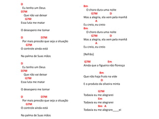 D
Eu tenho um Deus
D7M
Que não vai deixar
G7M
Essa luta me matar
O desespero me tomar
D D7M
Por mais pressão que seja a situação
G7M
O controle ainda está
Na palma de Suas mãos
D
Eu tenho um Deus
D7M
Que não vai deixar
G7M
Essa luta me matar
O desespero me tomar
D D7M
Por mais pressão que seja a situação
G7M
O controle ainda está
Na palma de Suas mãos
Bm
O choro dura uma noite
G7M D
Mas a alegria, ela vem pela manhã
A
Eu creio, eu creio
Bm
O choro dura uma noite
G7M D
Mas a alegria, ela vem pela manhã
A
Eu creio, eu creio
[Refrão]
G7M Em
Ainda que a figueira não floresça
Bm
Que não haja fruto na vide
D
E o produto da oliveira minta
G7M
Todavia eu me alegrarei
Em
Todavia eu me alegrarei
Bm A
Todavia eu me alegrare____ei
 