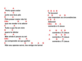E A
Perto quero estar
B E
junto aos teus pés
B A
Pois prazer maior não há
C#m B A
que me render e te adorar
E A
Tudo o que há em mim
B E
quero te ofertar
B A
Mas ainda é pouco eu sei
C#m B A
se comparado ao que ganhei
E A B A B
Não sou apenas servo, teu amigo me tornei
E B A B
Te louvarei
E B A B
não importam as circunstâncias
E B A
Adorarei
C#m B A
somente a ti Jesus
A B E B
somente a Ti Jesus
A B E B
somente a Ti Jesus
A B E
somente a Ti Jesus
 