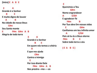 [Intro] E A B E
E A
Grande é o Senhor
B E
E muito digno de louvor
A B
Na cidade do nosso Deus
C#m
Seu Santo monte
E F#m G#m A B
Alegria de toda terra
E
Queremos o Teu
G#m
Nome engrandecer
A E/G#
E agradecer-Te
F#m B
Por Tua obra Em nossas vidas
E G#m
Confiamos em teu infinito amor
A E/G#
Pois só tu és o Deus eterno
F#m B E
Sobre toda terra e céu
( E A B E )
E A
Grande é o Senhor
B E
Em quem nós temos a vitória
A
E que nos ajuda
C#m
Contra o inimigo
E
Por isso diante Dele
F#m G#m A B
Nos prostra---mo-----os
 