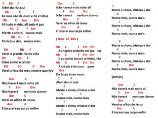 F Bb F
Além do rio azul
Bb C F
As ruas são de ouro e de cristais
Bb C Am Dm
Ali tudo é vida, ali tudo é paz
Bb C F Am
Morte e choro, nunca mais
Bb C F
Tristeza e dor, nunca mais
D# Bb F
Verei o grande rio da vida
D# Bb F
Claro como o cristal
D# Bb C Dm
Verei a face do meu mestre querido
Gm C
Não haverá mais noite ali
F Em Dm
Não haverá nenhum clamor
Gm C
Verei os olhos de Jesus
Am A
E tocarei seu corpo enfim
Gm C
Não haverá mais noite ali
F Em Dm
Não haverá nenhum clamor
Gm C
Verei os olhos de Jesus
Am A
E tocarei seu corpo enfim
( Dm7 C9 Bb9 )
Bb C F Em Dm
As nações andarão em sua luz
Bb C F Em Dm
E as portas jamais se fecha_rão
Bb C F Em Dm
A cidade é de ouro puro
Gm
De Jaspe é seu muro
C F
Além do rio azul
F
Morte e choro, tristeza e dor
C F
Nunca mais, nunca mais
F
Morte e choro, tristeza e dor
C F
Nunca mais, nunca mais
F
Morte e choro, tristeza e dor
C F
Nunca mais, nunca mais
F
Morte e choro, tristeza e dor
C F
Nunca mais, nunca mais
F
Morte e choro, tristeza e dor
C F
Nunca mais, nunca mais
F
Morte e choro, tristeza e dor
C Dm
Nunca mais, nunca mais
[Refrão]
Gm C
Não haverá mais noite ali
F Em Dm
Não haverá nenhum clamor
Gm C
Verei os olhos de Jesus
Am A
E tocarei seu corpo enfim
 