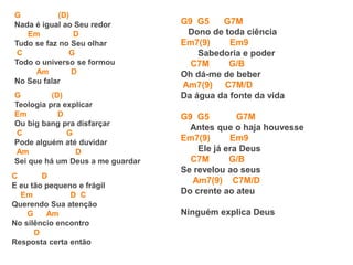 G (D)
Nada é igual ao Seu redor
Em D
Tudo se faz no Seu olhar
C G
Todo o universo se formou
Am D
No Seu falar
G (D)
Teologia pra explicar
Em D
Ou big bang pra disfarçar
C G
Pode alguém até duvidar
Am D
Sei que há um Deus a me guardar
C D
E eu tão pequeno e frágil
Em D C
Querendo Sua atenção
G Am
No silêncio encontro
D
Resposta certa então
G9 G5 G7M
Dono de toda ciência
Em7(9) Em9
Sabedoria e poder
C7M G/B
Oh dá-me de beber
Am7(9) C7M/D
Da água da fonte da vida
G9 G5 G7M
Antes que o haja houvesse
Em7(9) Em9
Ele já era Deus
C7M G/B
Se revelou ao seus
Am7(9) C7M/D
Do crente ao ateu
Ninguém explica Deus
 