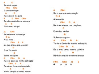 A E
Se o sol se pôr
F#m C#m
E a noite chegar
A B
Tu és quem me guia
A E F#m C#m
Se a tempestade me alcançar
A B
Tu és meu abrigo
A C#m
Se o mar me submergir
B A
A tua mão
C#m B A
Me traz a tona pra respirar
E
E me faz andar
B
Sobre as águas
A C#m B A
Tu és o Deus da minha salvação
C#m B A
És o meu dono minha paixão
E B
Minha canção e o meu louvor
A C#m
Se o mar me submergir
B A
A tua mão
C#m B A
Me traz a tona pra respirar
E
E me faz andar
B
Sobre as águas
A C#m B A
Tu és o Deus da minha salvação
C#m B A
És o meu dono minha paixão
E B
Minha canção e o meu louvor
F#m C#m B E
A le lu ia
 
