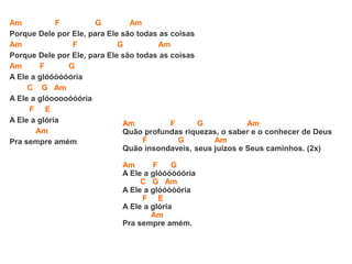 Am F G Am
Porque Dele por Ele, para Ele são todas as coisas
Am F G Am
Porque Dele por Ele, para Ele são todas as coisas
Am F G
A Ele a glóóóóóória
C G Am
A Ele a glóooooóóória
F E
A Ele a glória
Am
Pra sempre amém
Am F G Am
Quão profundas riquezas, o saber e o conhecer de Deus
F G Am
Quão insondaveis, seus juizos e Seus caminhos. (2x)
Am F G
A Ele a glóóóóóória
C G Am
A Ele a glóóóóória
F E
A Ele a glória
Am
Pra sempre amém.
 