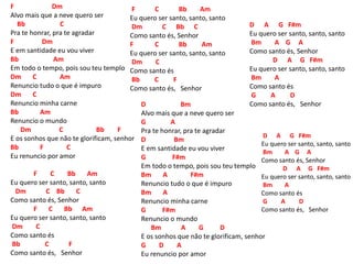 F Dm
Alvo mais que a neve quero ser
Bb C
Pra te honrar, pra te agradar
F Dm
E em santidade eu vou viver
Bb Am
Em todo o tempo, pois sou teu templo
Dm C Am
Renuncio tudo o que é impuro
Dm C
Renuncio minha carne
Bb Am
Renuncio o mundo
Dm C Bb F
E os sonhos que não te glorificam, senhor
Bb F C
Eu renuncio por amor
F C Bb Am
Eu quero ser santo, santo, santo
Dm C Bb C
Como santo és, Senhor
F C Bb Am
Eu quero ser santo, santo, santo
Dm C
Como santo és
Bb C F
Como santo és, Senhor
F C Bb Am
Eu quero ser santo, santo, santo
Dm C Bb C
Como santo és, Senhor
F C Bb Am
Eu quero ser santo, santo, santo
Dm C
Como santo és
Bb C F
Como santo és, Senhor
D Bm
Alvo mais que a neve quero ser
G A
Pra te honrar, pra te agradar
D Bm
E em santidade eu vou viver
G F#m
Em todo o tempo, pois sou teu templo
Bm A F#m
Renuncio tudo o que é impuro
Bm A
Renuncio minha carne
G F#m
Renuncio o mundo
Bm A G D
E os sonhos que não te glorificam, senhor
G D A
Eu renuncio por amor
D A G F#m
Eu quero ser santo, santo, santo
Bm A G A
Como santo és, Senhor
D A G F#m
Eu quero ser santo, santo, santo
Bm A
Como santo és
G A D
Como santo és, Senhor
D A G F#m
Eu quero ser santo, santo, santo
Bm A G A
Como santo és, Senhor
D A G F#m
Eu quero ser santo, santo, santo
Bm A
Como santo és
G A D
Como santo és, Senhor
 