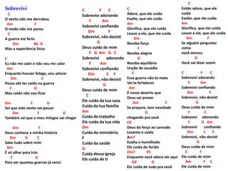 Sobrevivi
C
O vento não me derrubou
Am F
O medo não me parou
C
A guerra me feriu
Dm Bb G
Mas a experiência ficou
C
Eu não me calei e não vou me calar
Am
Enquanto houver folego, vou adorar
Dm C
Posso até ter caído na guerra
F G
Mas caído não vou ficar
Dm F G
Sei que este vento vai passar
Dm F G
Também sei que o meu milagre vai chegar
Dm F
Deus conhece a minha história
Dm G C
Sabe tudo sobre mim
Dm
É só olhar para trás
F G
Para ver quantas guerras já venci
C F C
Sobrevivi adorando
F Am
Sobrevivi confiando
Dm F
Sobrevivi, não desisti
G
Deus cuida de mim
F G Am G C
Sobrevivi adorando
F Am
Sobrevivi confiando
Dm C F
Sobrevivi, não desisti
G
Deus cuida de mim
C
Ele cuida da tua casa
Cuida da tua família
Am
Cuida do trabalho
Ele cuida da tua vida
Dm
Cuida do ministério
F
Cuida da saúde
G
Cuida dessa igreja
Ele cuida de ti
C
Adore, que ele cuida
Exalte, que ele cuida
Am
Glorifica, que ele cuida
Louve a ele, que ele cuida
Dm
Receba força
F
Receba alegria
G
Receba equilíbrio
Unção de ousadia
C
Essa guerra não te mata
Vai te fortalecer
Am
É nesse deserto que
Deus vai prover
Dm F
Se prepare, tem novidade
G
chegando pra você
C9
Deus da força ao cansado
Levanta o caído
Am7
Exalta o humilhado
Ele cuida do ferido
Dm7 F9
Enquanto você adora ele aqui
G4 G
Ele cuida de tudo pra você
C
Então adore, que ele
cuida
Exalte, que ele cuida
Am
Glorifica, que ele cuida
Louve a ele, que ele cuida
Dm F
Se alguém perguntar
como
você venceu
G
Você vai dizer assim
C F C
Sobrevivi adorando
F Am
Sobrevivi confiando
Dm F
Sobrevivi, não desisti
G
Deus cuida de mim
F C
Sobrevivi adorando
F G Am
Sobrevivi confiando
Dm C F
Sobrevivi, não desisti
G
Deus cuida de mim
C F
Ele cuida de mim
Am F C
Ele cuida de mim
 