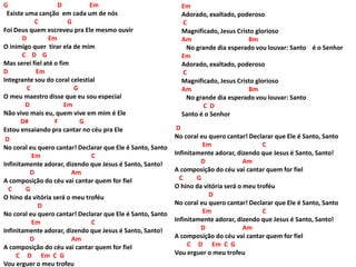 G D Em
Existe uma canção em cada um de nós
C G
Foi Deus quem escreveu pra Ele mesmo ouvir
D Em
O inimigo quer tirar ela de mim
C D G
Mas serei fiel até o fim
D Em
Integrante sou do coral celestial
C G
O meu maestro disse que eu sou especial
D Em
Não vivo mais eu, quem vive em mim é Ele
D# F G
Estou ensaiando pra cantar no céu pra Ele
D
No coral eu quero cantar! Declarar que Ele é Santo, Santo
Em C
Infinitamente adorar, dizendo que Jesus é Santo, Santo!
D Am
A composição do céu vai cantar quem for fiel
C G
O hino da vitória será o meu troféu
D
No coral eu quero cantar! Declarar que Ele é Santo, Santo
Em C
Infinitamente adorar, dizendo que Jesus é Santo, Santo!
D Am
A composição do céu vai cantar quem for fiel
C D Em C G
Vou erguer o meu trofeu
Em
Adorado, exaltado, poderoso
C
Magnificado, Jesus Cristo glorioso
Am Bm
No grande dia esperado vou louvar: Santo é o Senhor
Em
Adorado, exaltado, poderoso
C
Magnificado, Jesus Cristo glorioso
Am Bm
No grande dia esperado vou louvar: Santo
C D
Santo é o Senhor
D
No coral eu quero cantar! Declarar que Ele é Santo, Santo
Em C
Infinitamente adorar, dizendo que Jesus é Santo, Santo!
D Am
A composição do céu vai cantar quem for fiel
C G
O hino da vitória será o meu troféu
D
No coral eu quero cantar! Declarar que Ele é Santo, Santo
Em C
Infinitamente adorar, dizendo que Jesus é Santo, Santo!
D Am
A composição do céu vai cantar quem for fiel
C D Em C G
Vou erguer o meu trofeu
 
