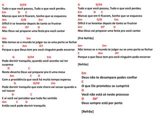 G D/F#
Tudo o que você passou, Tudo o que você perdeu
Em D C
Marcas que em ti ficaram, Sonho que se esqueceu
Am G/B Em
Difícil é se levantar depois de tanto se frustrar
Am D7 G
Mas Deus vai preparar uma festa pra você cantar
Am Em
Não temas se o mundo te julgar ou se uma porta se fechar
C Am D7
Porque o que Deus tem pra você ninguém pode encerrar
G D/F# Em
Pode dormir tranquilo, quando você acordar vai ter
surpresa
D C
Neste deserto Deus vai preparar pra ti uma mesa
Am C D
Com a providência que você há muito tempo esperou
G D/F# Em
Pode dormir tranquilo que este choro vai sessar quando o
sol nascer
D C
E aí você vai perceber que tudo fez sentido
Am C D
Então você pode dormir tranquilo
G D/F#
Tudo o que você passou, Tudo o que você perdeu
Em D C
Marcas que em ti ficaram, Sonho que se esqueceu
Am G/B Em
Difícil é se levantar depois de tanto se frustrar
Am D7 G
Mas Deus vai preparar uma festa pra você cantar
[Pré-Refrão]
Am Em
Não temas se o mundo te julgar ou se uma porta se fechar
C Am D7
Porque o que Deus tem pra você ninguém pode encerrar
[Refrão]
Em
Deus não te desampara podes confiar
C
O que Ele prometeu se cumprirá
G
Você não está só neste processo
D D#°
Deus sempre está por perto
[Refrão]
 